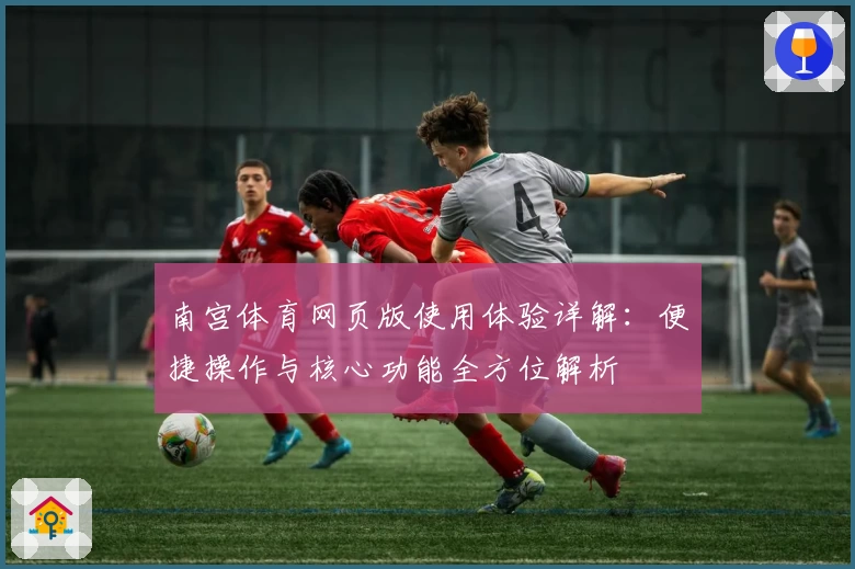 南宫体育网页版使用体验详解：便捷操作与核心功能全方位解析