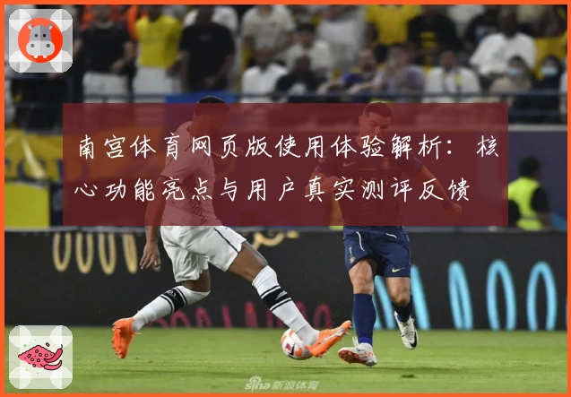 南宫体育网页版使用体验解析：核心功能亮点与用户真实测评反馈