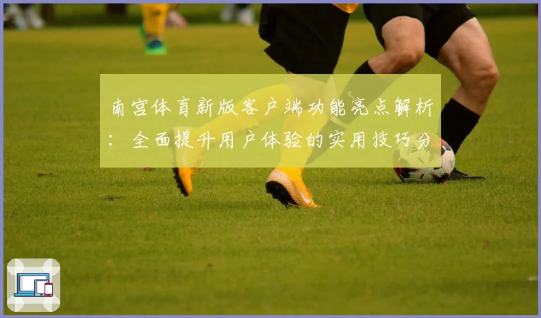 南宫体育新版客户端功能亮点解析：全面提升用户体验的实用技巧分享