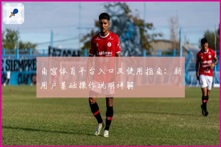 南宫体育平台入口及使用指南：新用户基础操作说明详解